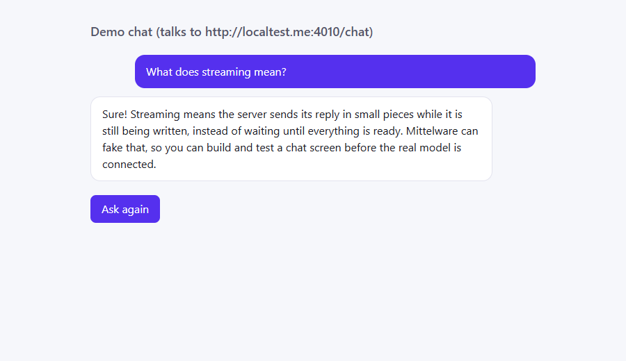 The same page with the full answer: Sure! Streaming means the server sends its reply in small pieces while it is still being written, instead of waiting until everything is ready. Mittelware can fake that, so you can build and test a chat screen before the real model is connected.